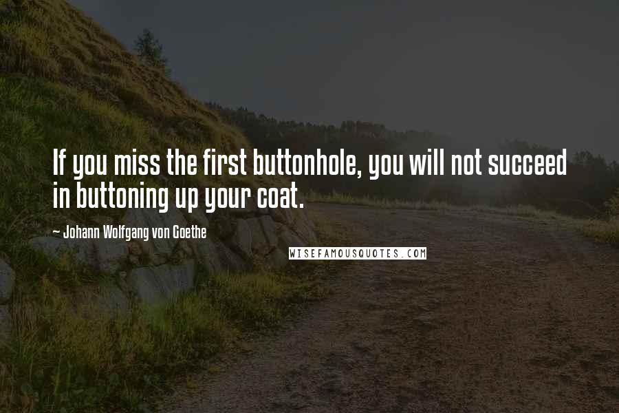 Johann Wolfgang Von Goethe Quotes: If you miss the first buttonhole, you will not succeed in buttoning up your coat.