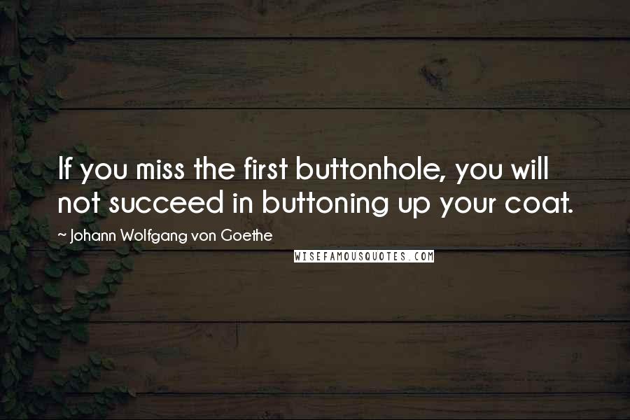 Johann Wolfgang Von Goethe Quotes: If you miss the first buttonhole, you will not succeed in buttoning up your coat.
