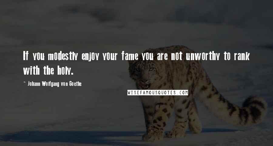 Johann Wolfgang Von Goethe Quotes: If you modestly enjoy your fame you are not unworthy to rank with the holy.