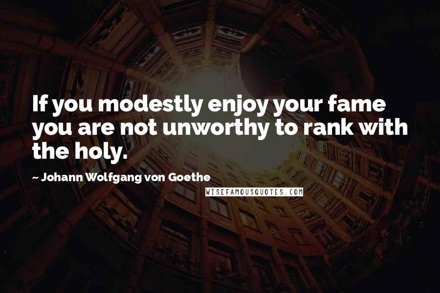 Johann Wolfgang Von Goethe Quotes: If you modestly enjoy your fame you are not unworthy to rank with the holy.