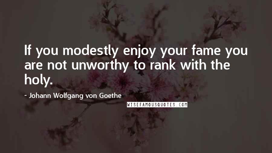 Johann Wolfgang Von Goethe Quotes: If you modestly enjoy your fame you are not unworthy to rank with the holy.