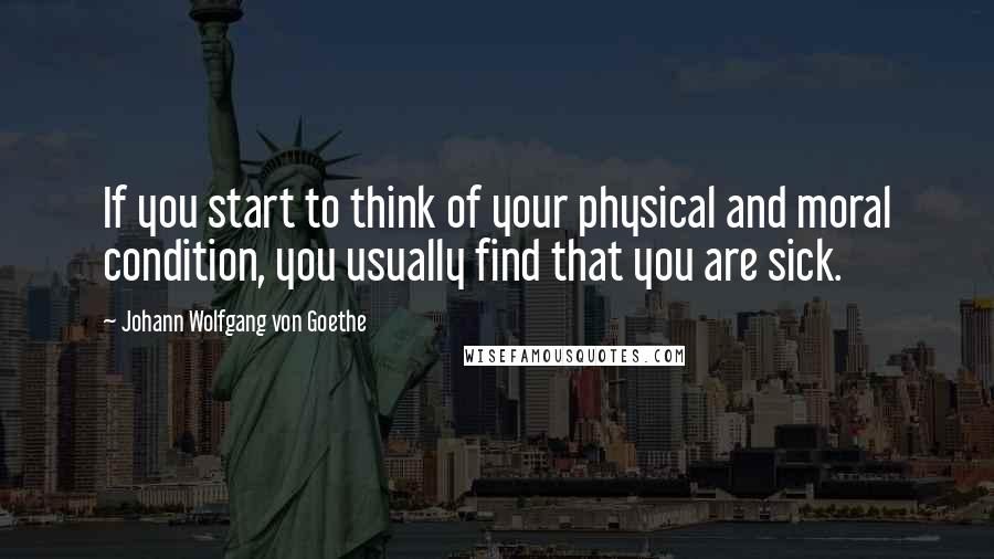 Johann Wolfgang Von Goethe Quotes: If you start to think of your physical and moral condition, you usually find that you are sick.