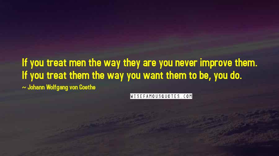 Johann Wolfgang Von Goethe Quotes: If you treat men the way they are you never improve them. If you treat them the way you want them to be, you do.