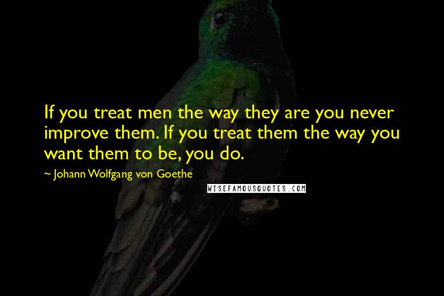 Johann Wolfgang Von Goethe Quotes: If you treat men the way they are you never improve them. If you treat them the way you want them to be, you do.