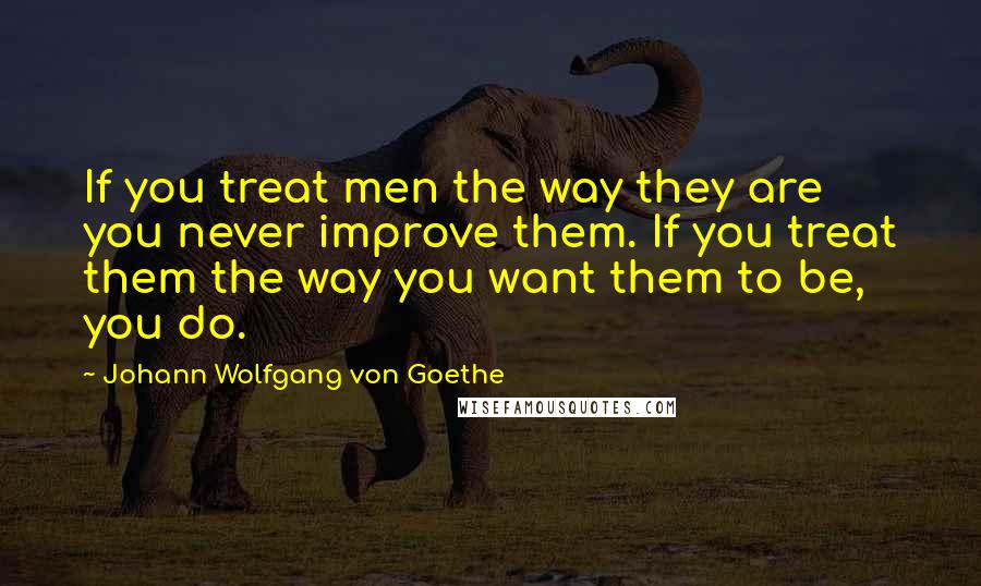 Johann Wolfgang Von Goethe Quotes: If you treat men the way they are you never improve them. If you treat them the way you want them to be, you do.