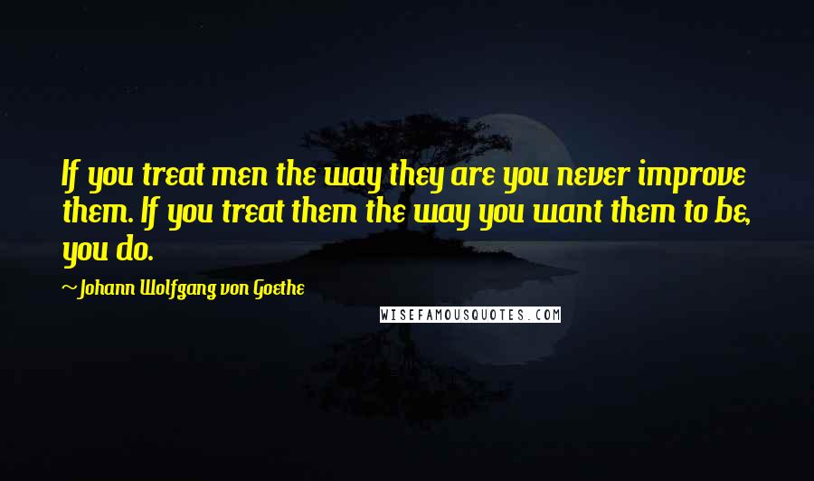 Johann Wolfgang Von Goethe Quotes: If you treat men the way they are you never improve them. If you treat them the way you want them to be, you do.