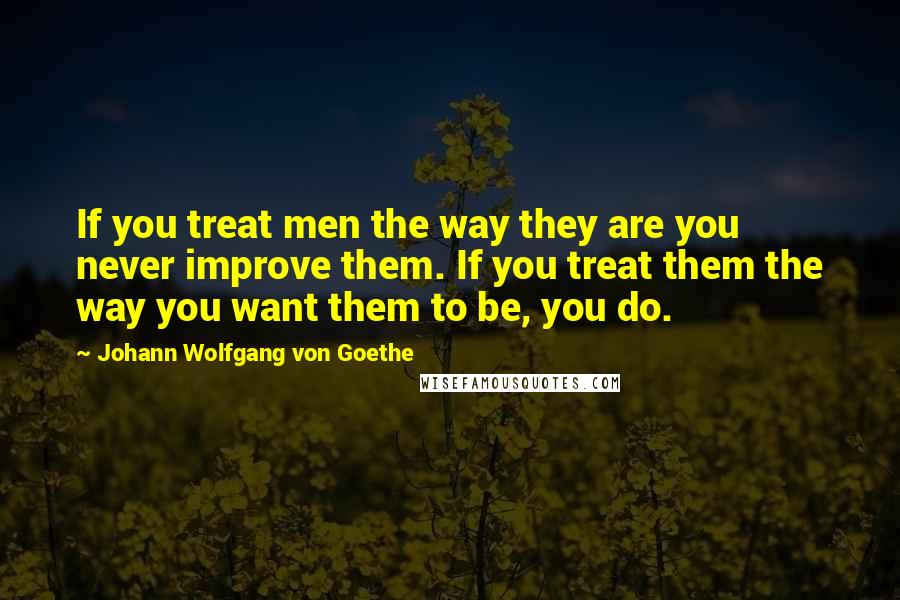 Johann Wolfgang Von Goethe Quotes: If you treat men the way they are you never improve them. If you treat them the way you want them to be, you do.