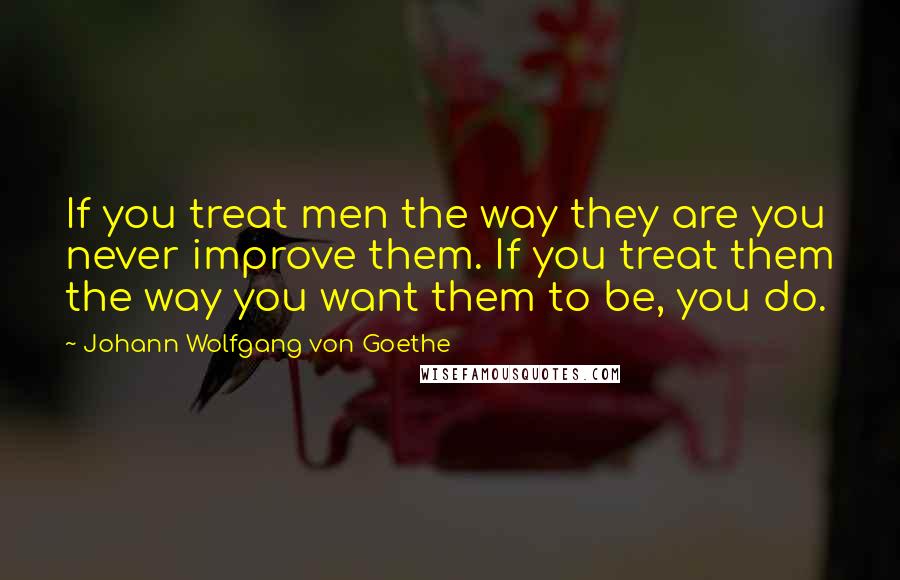 Johann Wolfgang Von Goethe Quotes: If you treat men the way they are you never improve them. If you treat them the way you want them to be, you do.