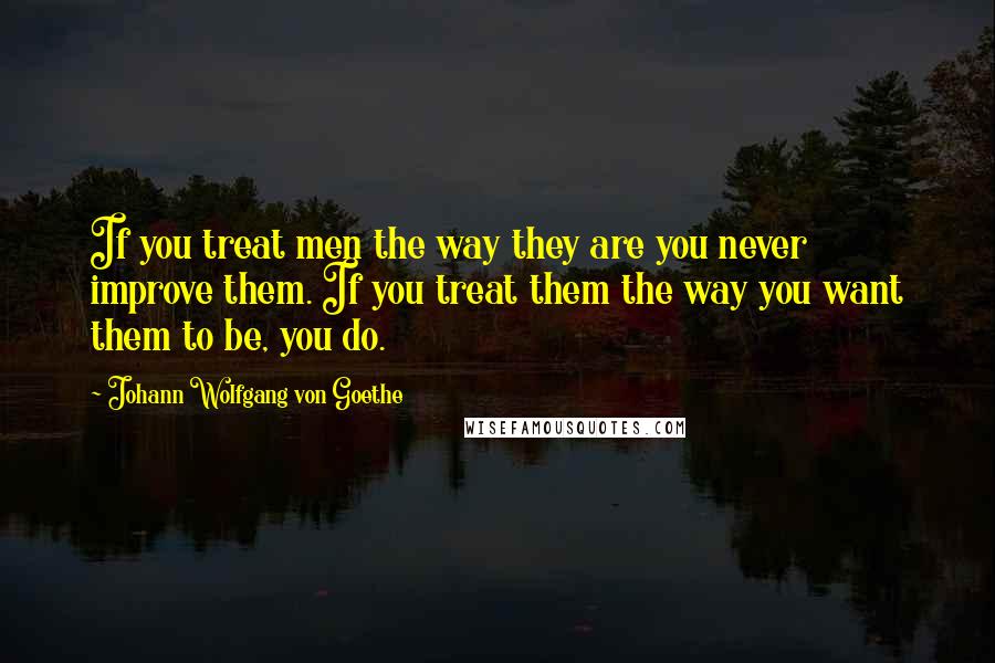 Johann Wolfgang Von Goethe Quotes: If you treat men the way they are you never improve them. If you treat them the way you want them to be, you do.