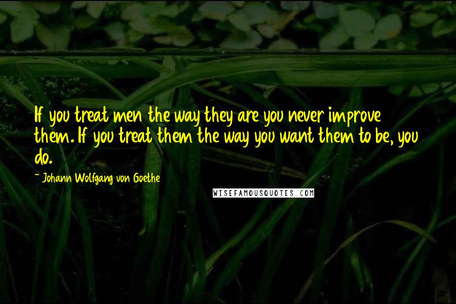 Johann Wolfgang Von Goethe Quotes: If you treat men the way they are you never improve them. If you treat them the way you want them to be, you do.