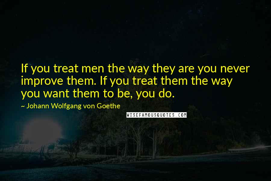 Johann Wolfgang Von Goethe Quotes: If you treat men the way they are you never improve them. If you treat them the way you want them to be, you do.