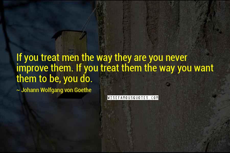 Johann Wolfgang Von Goethe Quotes: If you treat men the way they are you never improve them. If you treat them the way you want them to be, you do.