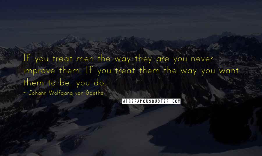 Johann Wolfgang Von Goethe Quotes: If you treat men the way they are you never improve them. If you treat them the way you want them to be, you do.