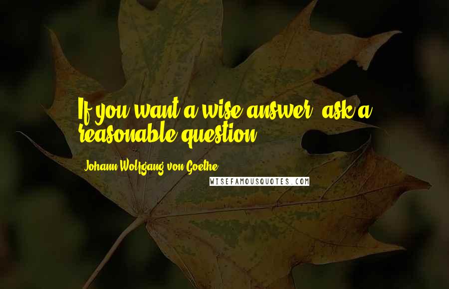 Johann Wolfgang Von Goethe Quotes: If you want a wise answer, ask a reasonable question.