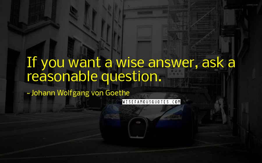 Johann Wolfgang Von Goethe Quotes: If you want a wise answer, ask a reasonable question.