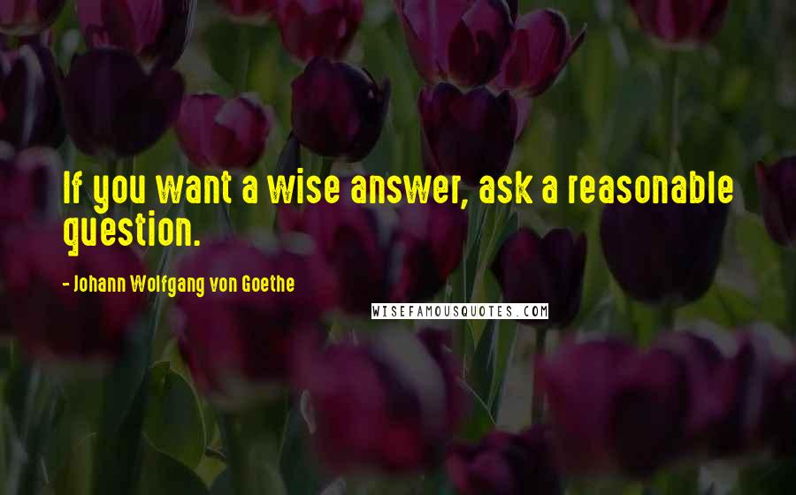 Johann Wolfgang Von Goethe Quotes: If you want a wise answer, ask a reasonable question.