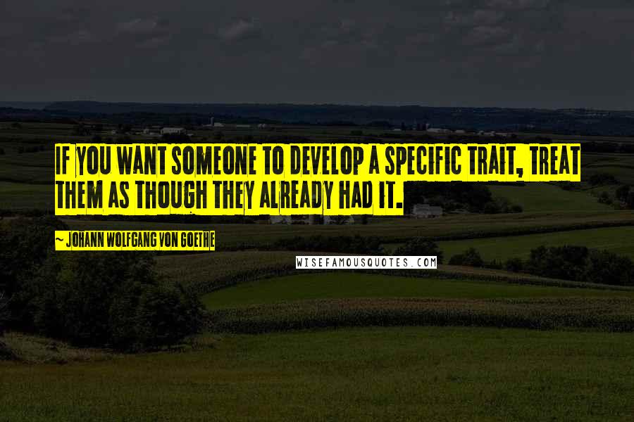 Johann Wolfgang Von Goethe Quotes: If you want someone to develop a specific trait, treat them as though they already had it.