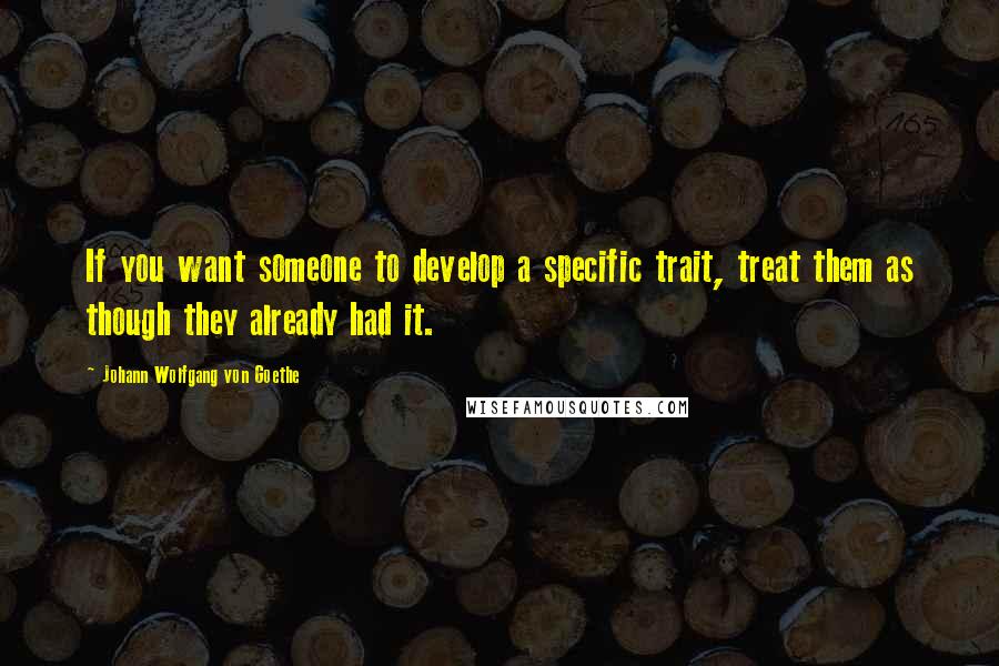 Johann Wolfgang Von Goethe Quotes: If you want someone to develop a specific trait, treat them as though they already had it.