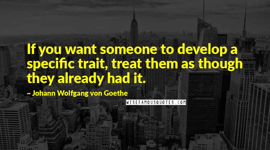 Johann Wolfgang Von Goethe Quotes: If you want someone to develop a specific trait, treat them as though they already had it.