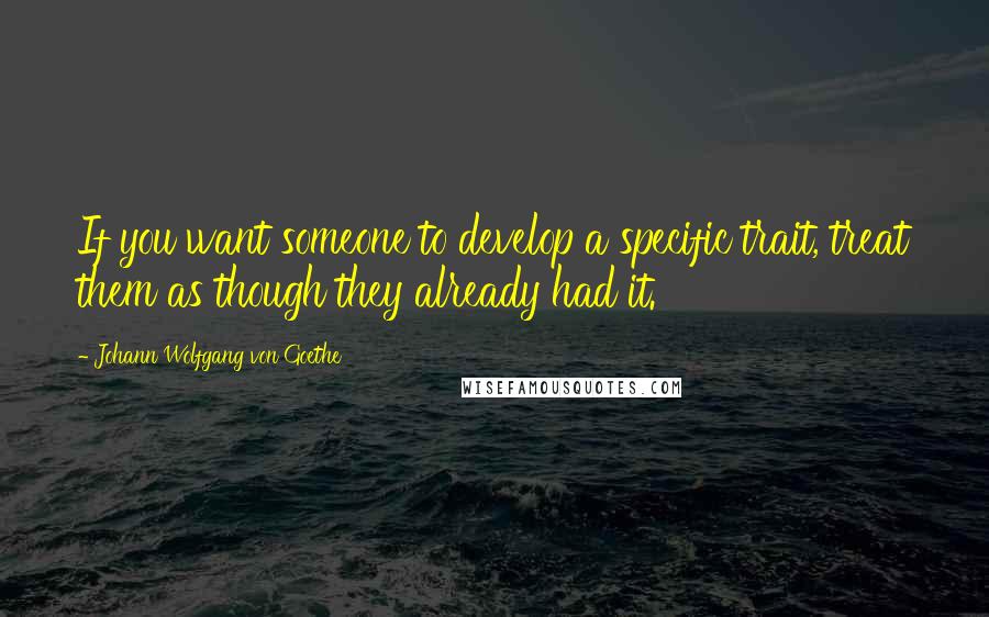 Johann Wolfgang Von Goethe Quotes: If you want someone to develop a specific trait, treat them as though they already had it.