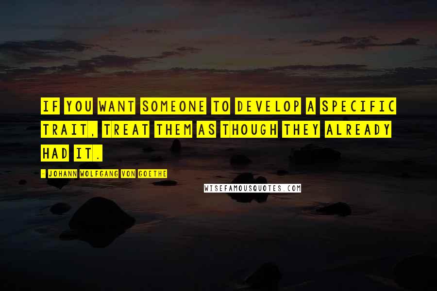 Johann Wolfgang Von Goethe Quotes: If you want someone to develop a specific trait, treat them as though they already had it.