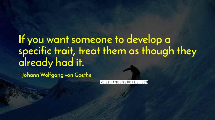 Johann Wolfgang Von Goethe Quotes: If you want someone to develop a specific trait, treat them as though they already had it.