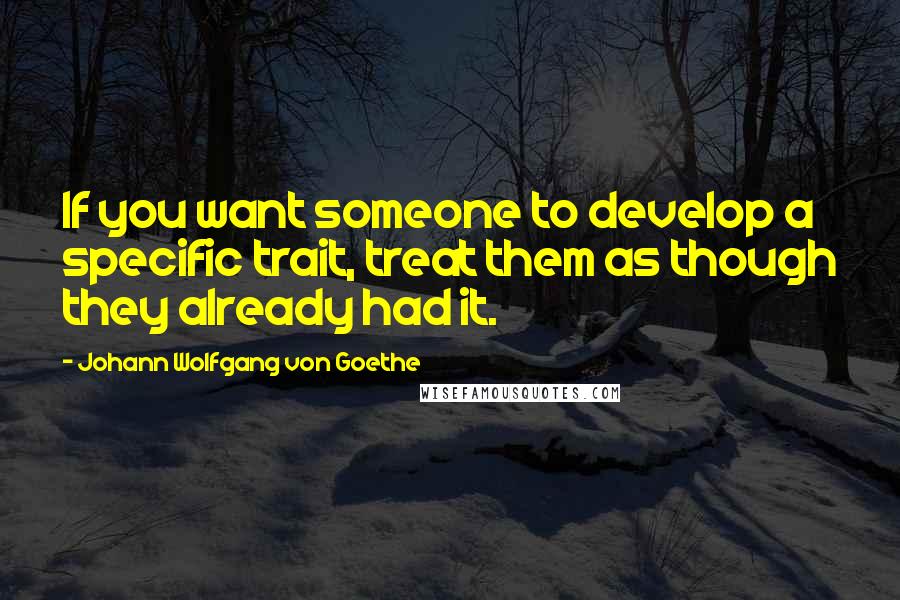 Johann Wolfgang Von Goethe Quotes: If you want someone to develop a specific trait, treat them as though they already had it.