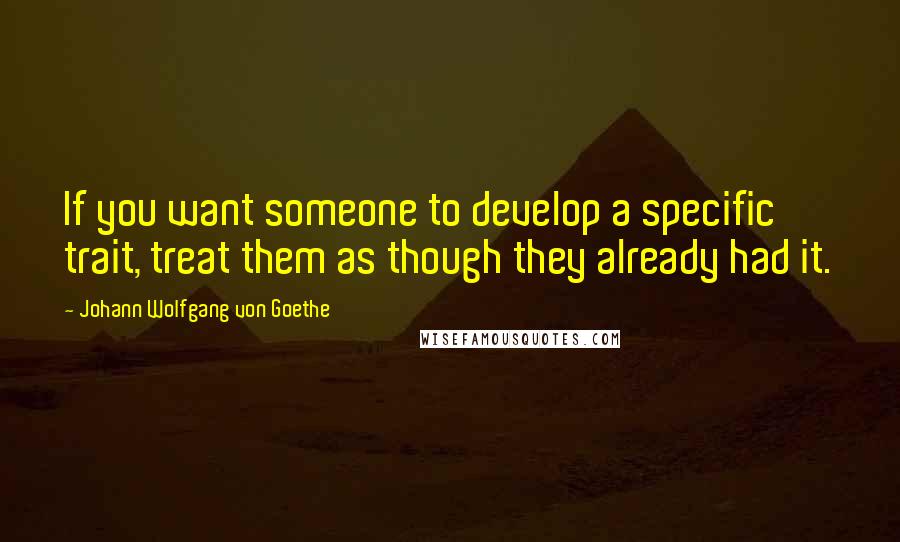 Johann Wolfgang Von Goethe Quotes: If you want someone to develop a specific trait, treat them as though they already had it.