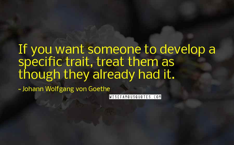 Johann Wolfgang Von Goethe Quotes: If you want someone to develop a specific trait, treat them as though they already had it.