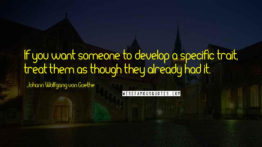 Johann Wolfgang Von Goethe Quotes: If you want someone to develop a specific trait, treat them as though they already had it.