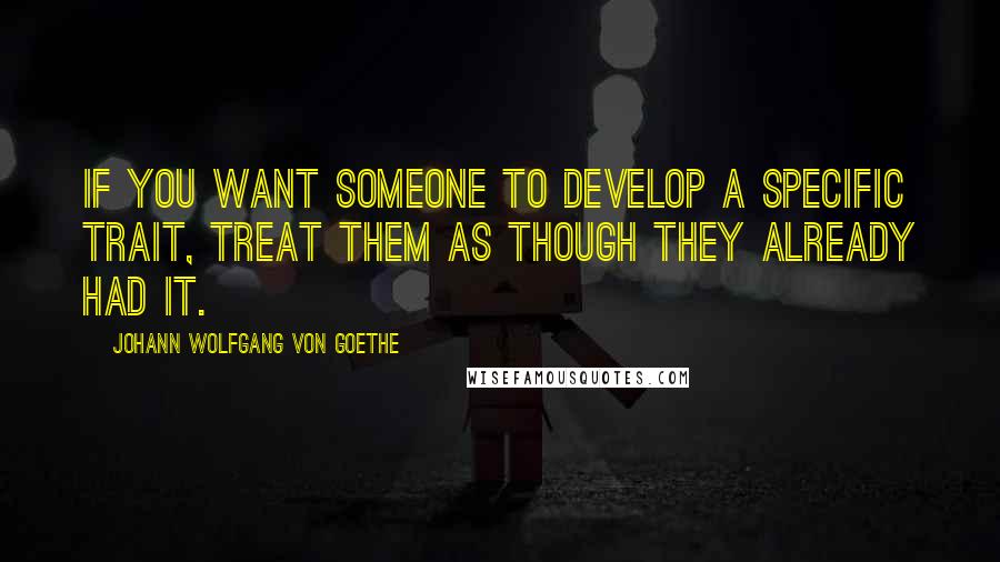 Johann Wolfgang Von Goethe Quotes: If you want someone to develop a specific trait, treat them as though they already had it.