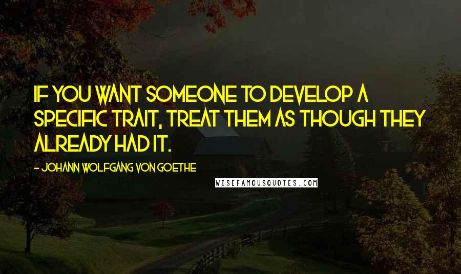 Johann Wolfgang Von Goethe Quotes: If you want someone to develop a specific trait, treat them as though they already had it.