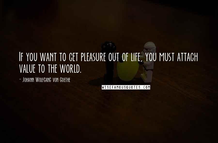 Johann Wolfgang Von Goethe Quotes: If you want to get pleasure out of life, you must attach value to the world.