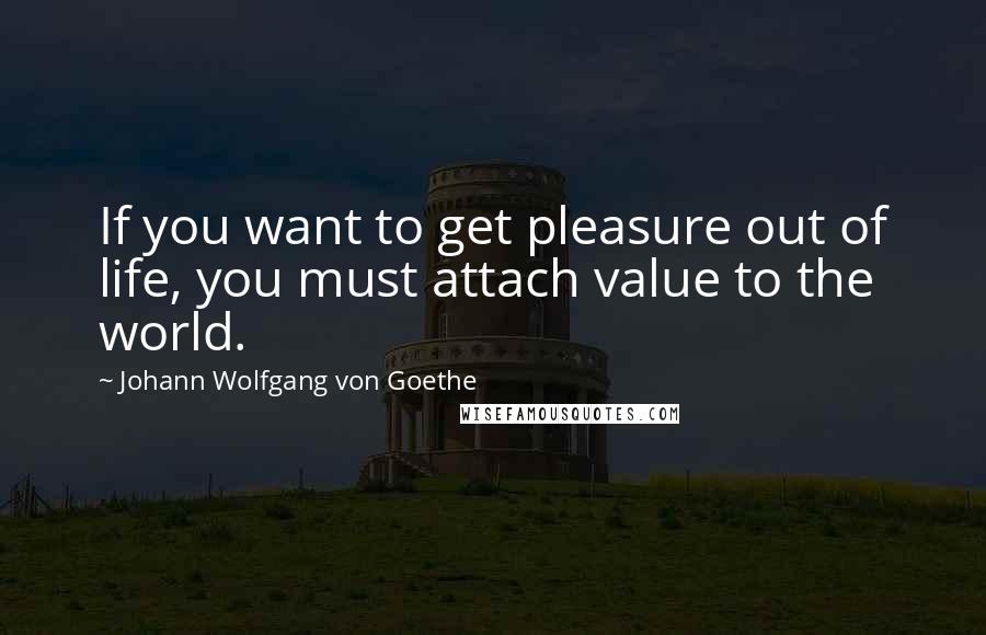 Johann Wolfgang Von Goethe Quotes: If you want to get pleasure out of life, you must attach value to the world.