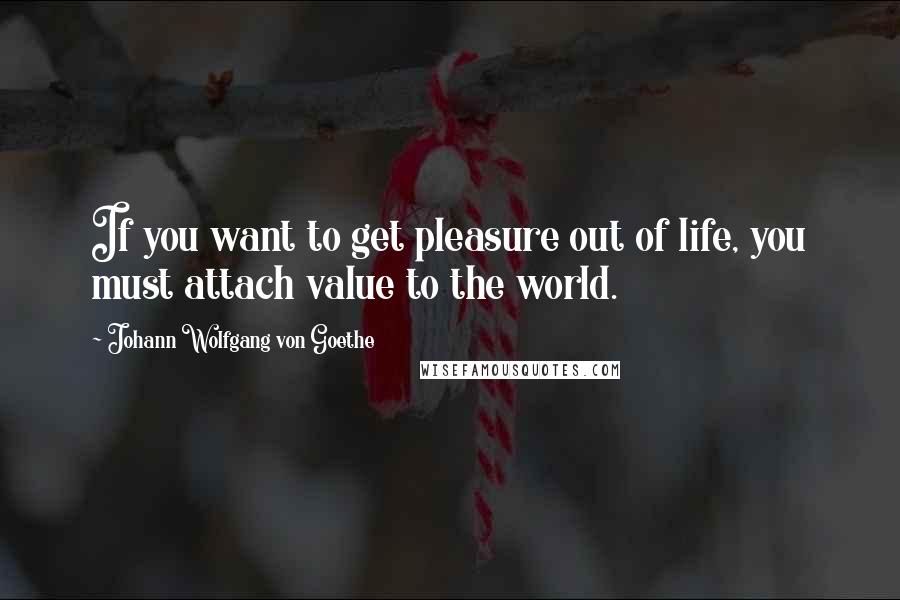 Johann Wolfgang Von Goethe Quotes: If you want to get pleasure out of life, you must attach value to the world.