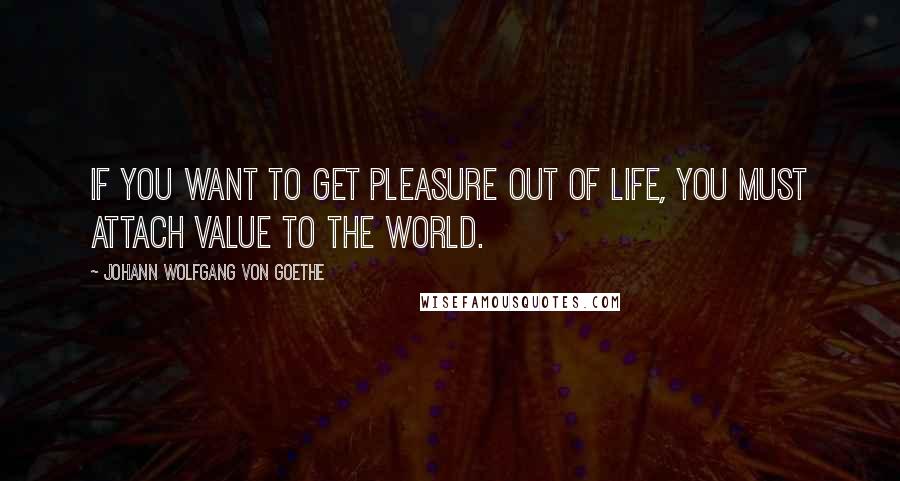 Johann Wolfgang Von Goethe Quotes: If you want to get pleasure out of life, you must attach value to the world.