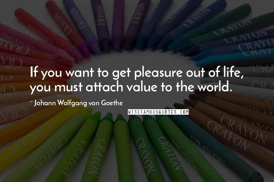 Johann Wolfgang Von Goethe Quotes: If you want to get pleasure out of life, you must attach value to the world.