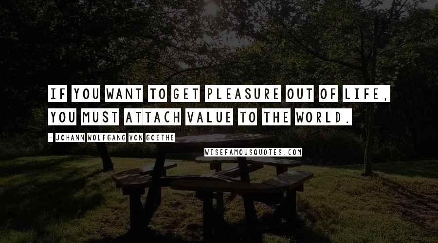 Johann Wolfgang Von Goethe Quotes: If you want to get pleasure out of life, you must attach value to the world.