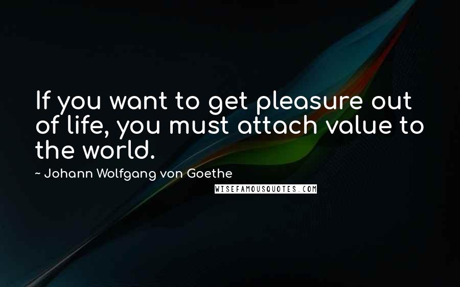 Johann Wolfgang Von Goethe Quotes: If you want to get pleasure out of life, you must attach value to the world.