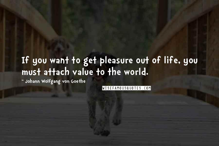 Johann Wolfgang Von Goethe Quotes: If you want to get pleasure out of life, you must attach value to the world.