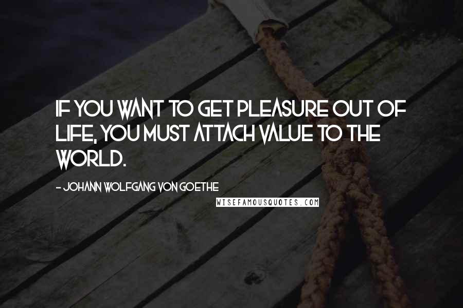 Johann Wolfgang Von Goethe Quotes: If you want to get pleasure out of life, you must attach value to the world.