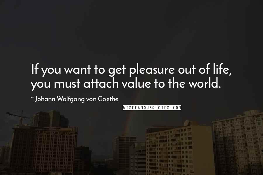 Johann Wolfgang Von Goethe Quotes: If you want to get pleasure out of life, you must attach value to the world.