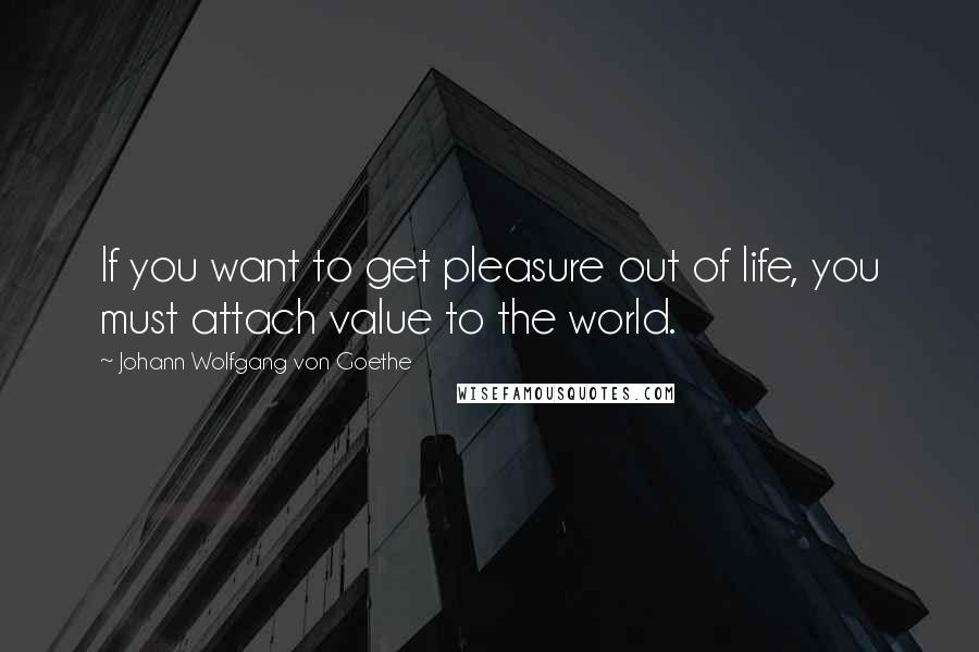 Johann Wolfgang Von Goethe Quotes: If you want to get pleasure out of life, you must attach value to the world.