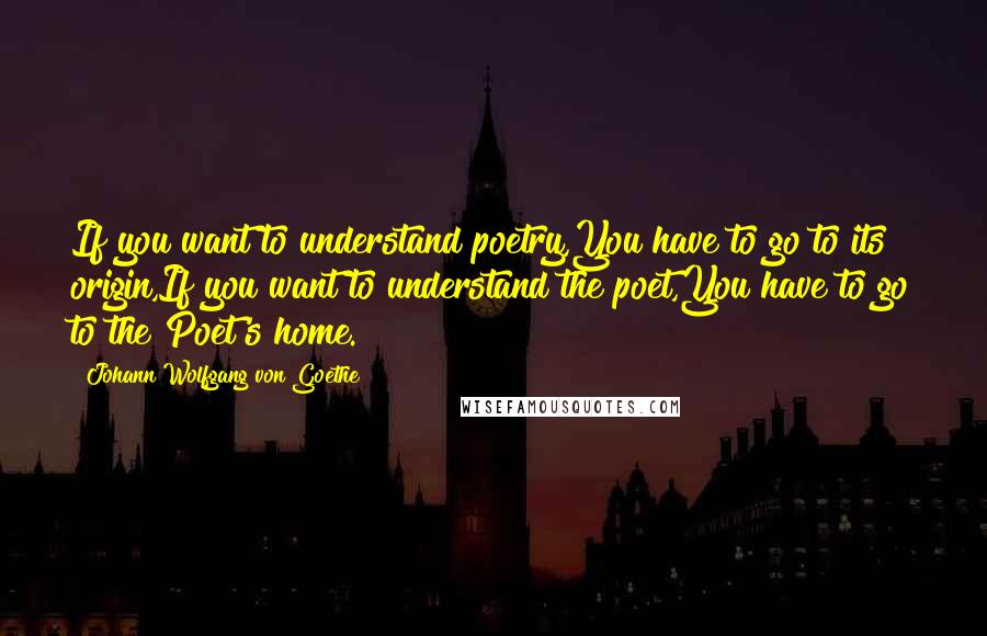 Johann Wolfgang Von Goethe Quotes: If you want to understand poetry,You have to go to its origin,If you want to understand the poet,You have to go to the Poet's home.