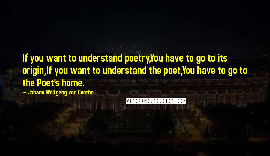 Johann Wolfgang Von Goethe Quotes: If you want to understand poetry,You have to go to its origin,If you want to understand the poet,You have to go to the Poet's home.