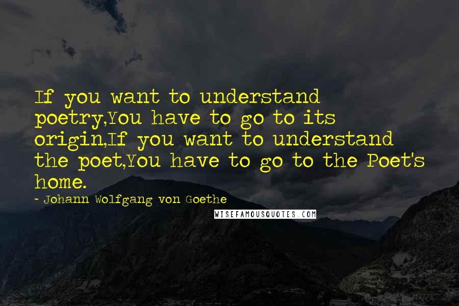 Johann Wolfgang Von Goethe Quotes: If you want to understand poetry,You have to go to its origin,If you want to understand the poet,You have to go to the Poet's home.