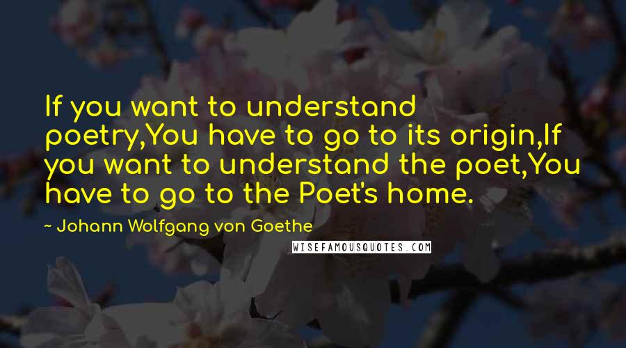Johann Wolfgang Von Goethe Quotes: If you want to understand poetry,You have to go to its origin,If you want to understand the poet,You have to go to the Poet's home.