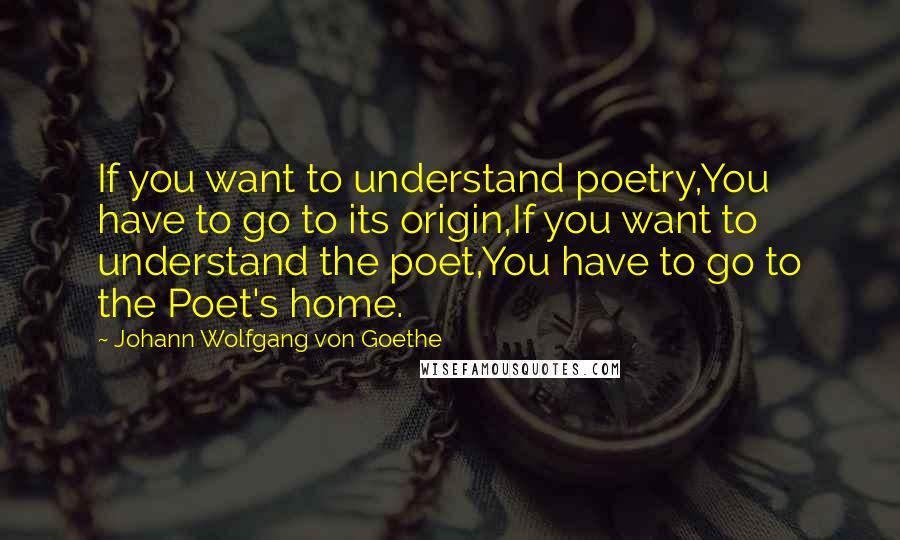 Johann Wolfgang Von Goethe Quotes: If you want to understand poetry,You have to go to its origin,If you want to understand the poet,You have to go to the Poet's home.