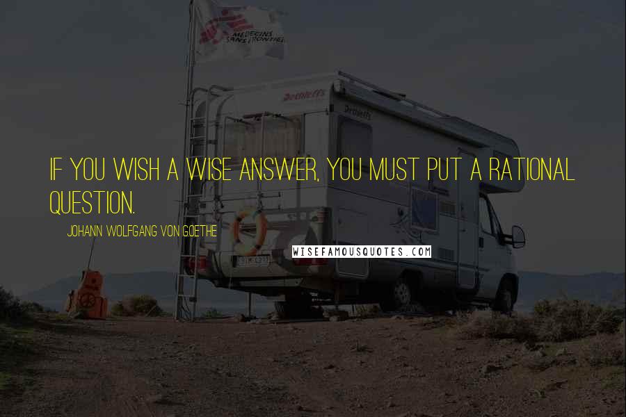 Johann Wolfgang Von Goethe Quotes: If you wish a wise answer, you must put a rational question.