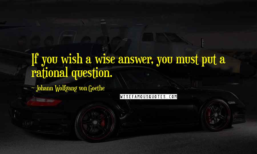 Johann Wolfgang Von Goethe Quotes: If you wish a wise answer, you must put a rational question.